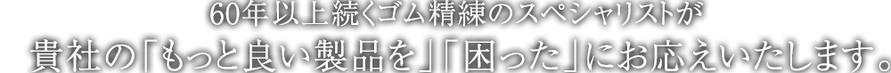 60年以上続くゴム精練のスペシャリストが貴社の「もっと良い製品を」「困った」にお応えいたします。