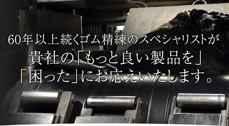 60年以上続くゴム精練のスペシャリストが 貴社の「もっと良い製品を」「困った」にお応えいたします。